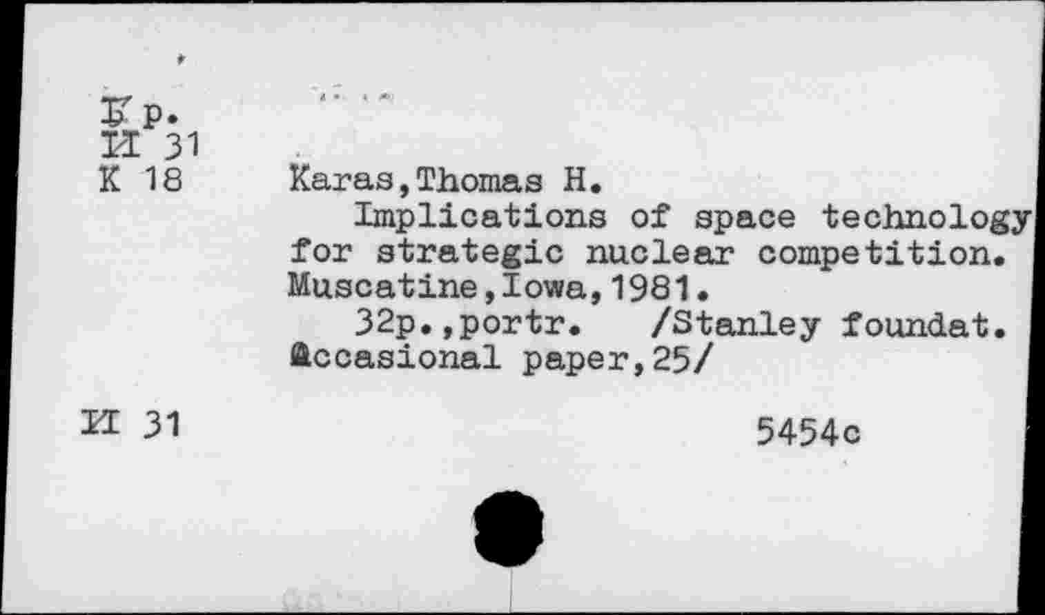 ﻿K 18	Karas,Thomas H. Implications of space technology for strategic nuclear competition. Muscatine,Iowa,1981. 32p.,portr. /Stanley foundat. Occasional paper,25/
U 31	5454c